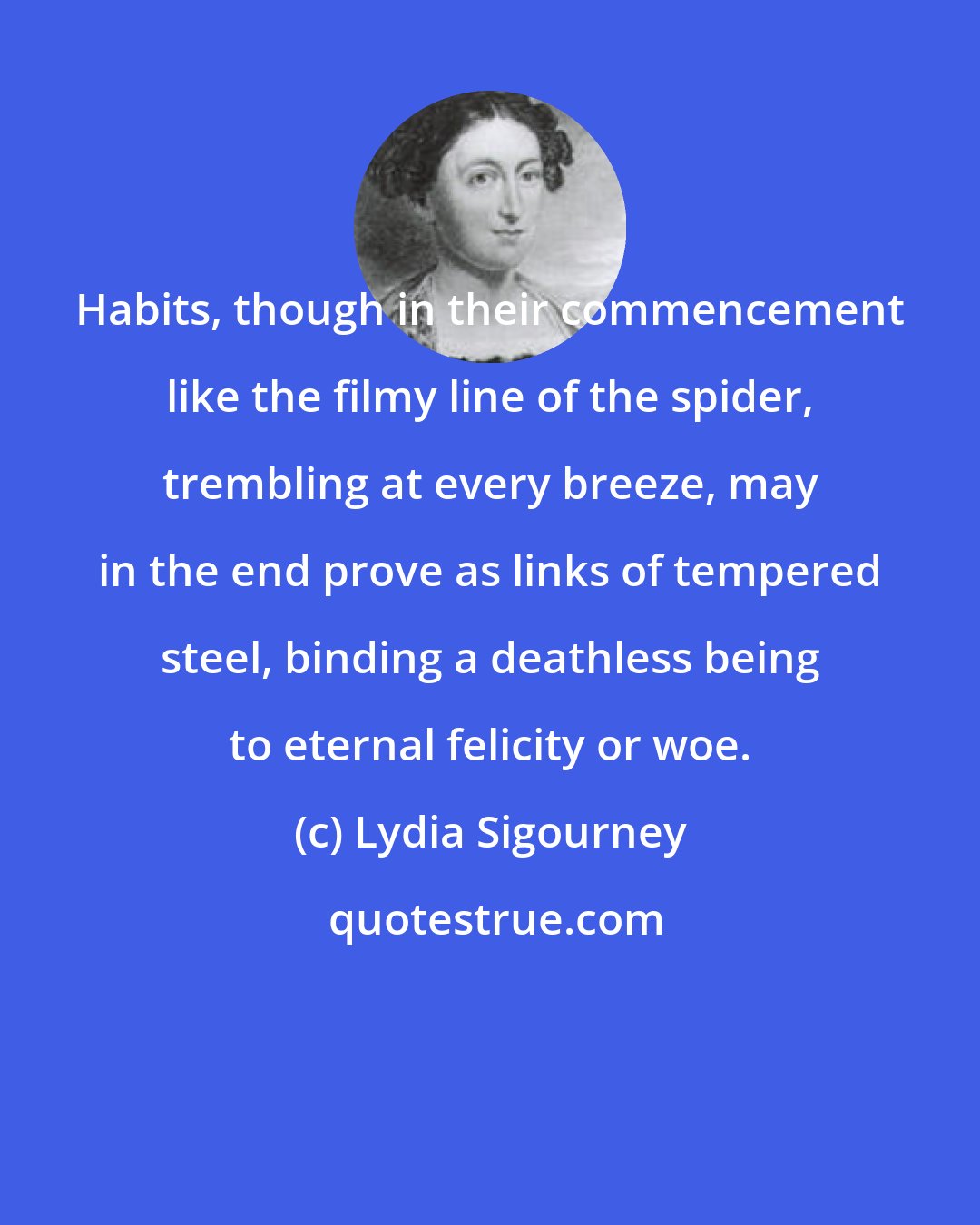 Lydia Sigourney: Habits, though in their commencement like the filmy line of the spider, trembling at every breeze, may in the end prove as links of tempered steel, binding a deathless being to eternal felicity or woe.