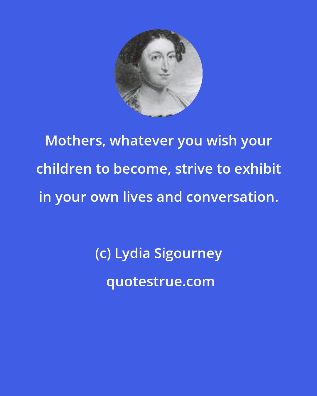 Lydia Sigourney: Mothers, whatever you wish your children to become, strive to exhibit in your own lives and conversation.