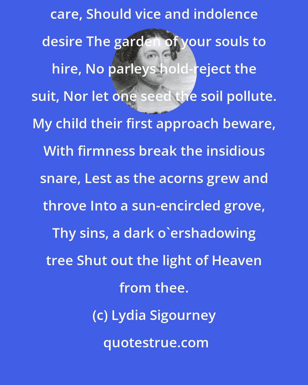 Lydia Sigourney: O ye whose years unfolding fair Are fresh with youth, and free from care, Should vice and indolence desire The garden of your souls to hire, No parleys hold-reject the suit, Nor let one seed the soil pollute. My child their first approach beware, With firmness break the insidious snare, Lest as the acorns grew and throve Into a sun-encircled grove, Thy sins, a dark o'ershadowing tree Shut out the light of Heaven from thee.