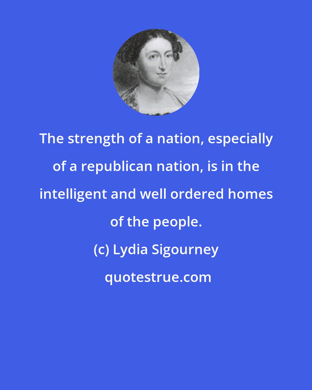 Lydia Sigourney: The strength of a nation, especially of a republican nation, is in the intelligent and well ordered homes of the people.