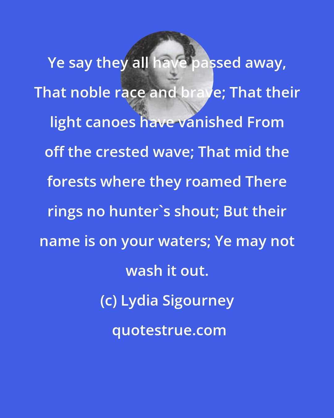 Lydia Sigourney: Ye say they all have passed away, That noble race and brave; That their light canoes have vanished From off the crested wave; That mid the forests where they roamed There rings no hunter's shout; But their name is on your waters; Ye may not wash it out.