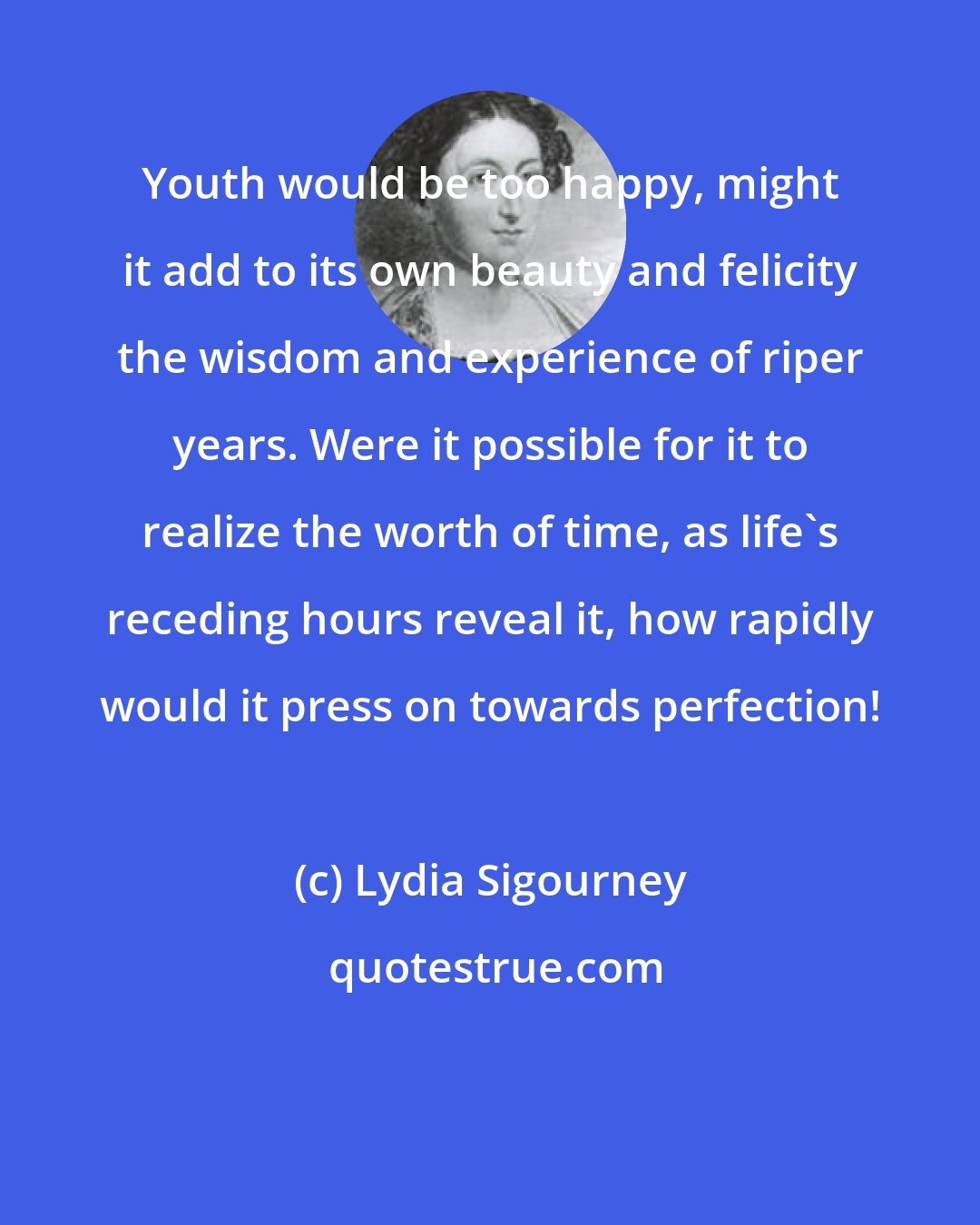 Lydia Sigourney: Youth would be too happy, might it add to its own beauty and felicity the wisdom and experience of riper years. Were it possible for it to realize the worth of time, as life's receding hours reveal it, how rapidly would it press on towards perfection!