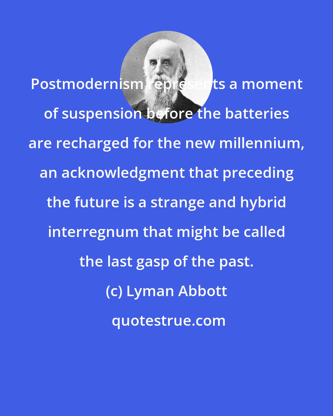 Lyman Abbott: Postmodernism represents a moment of suspension before the batteries are recharged for the new millennium, an acknowledgment that preceding the future is a strange and hybrid interregnum that might be called the last gasp of the past.