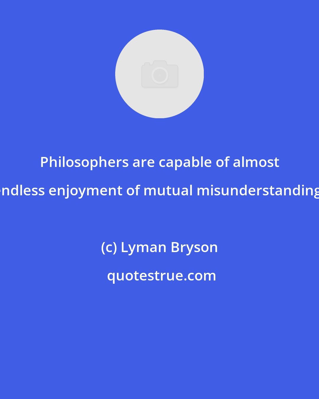 Lyman Bryson: Philosophers are capable of almost endless enjoyment of mutual misunderstanding.