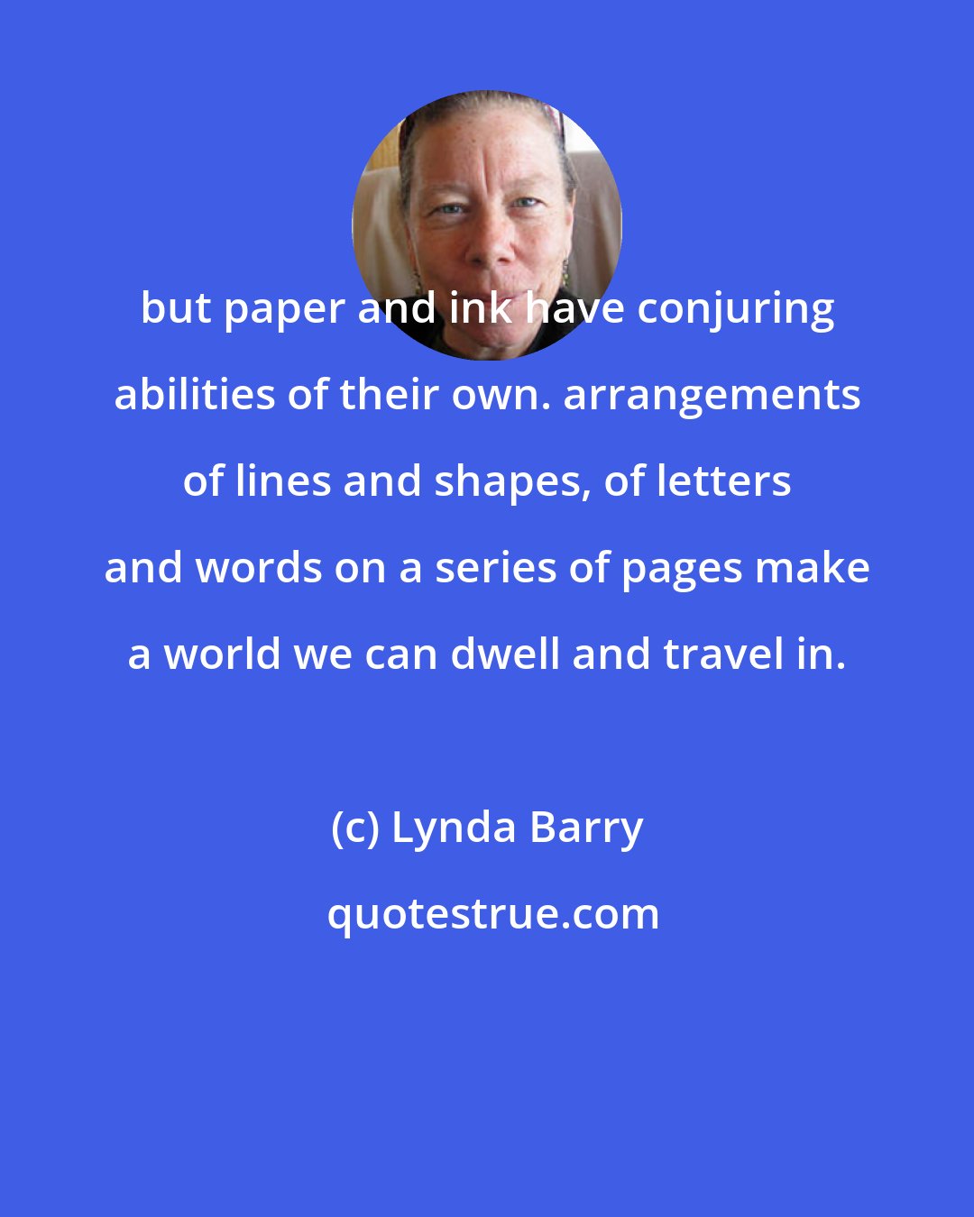 Lynda Barry: but paper and ink have conjuring abilities of their own. arrangements of lines and shapes, of letters and words on a series of pages make a world we can dwell and travel in.