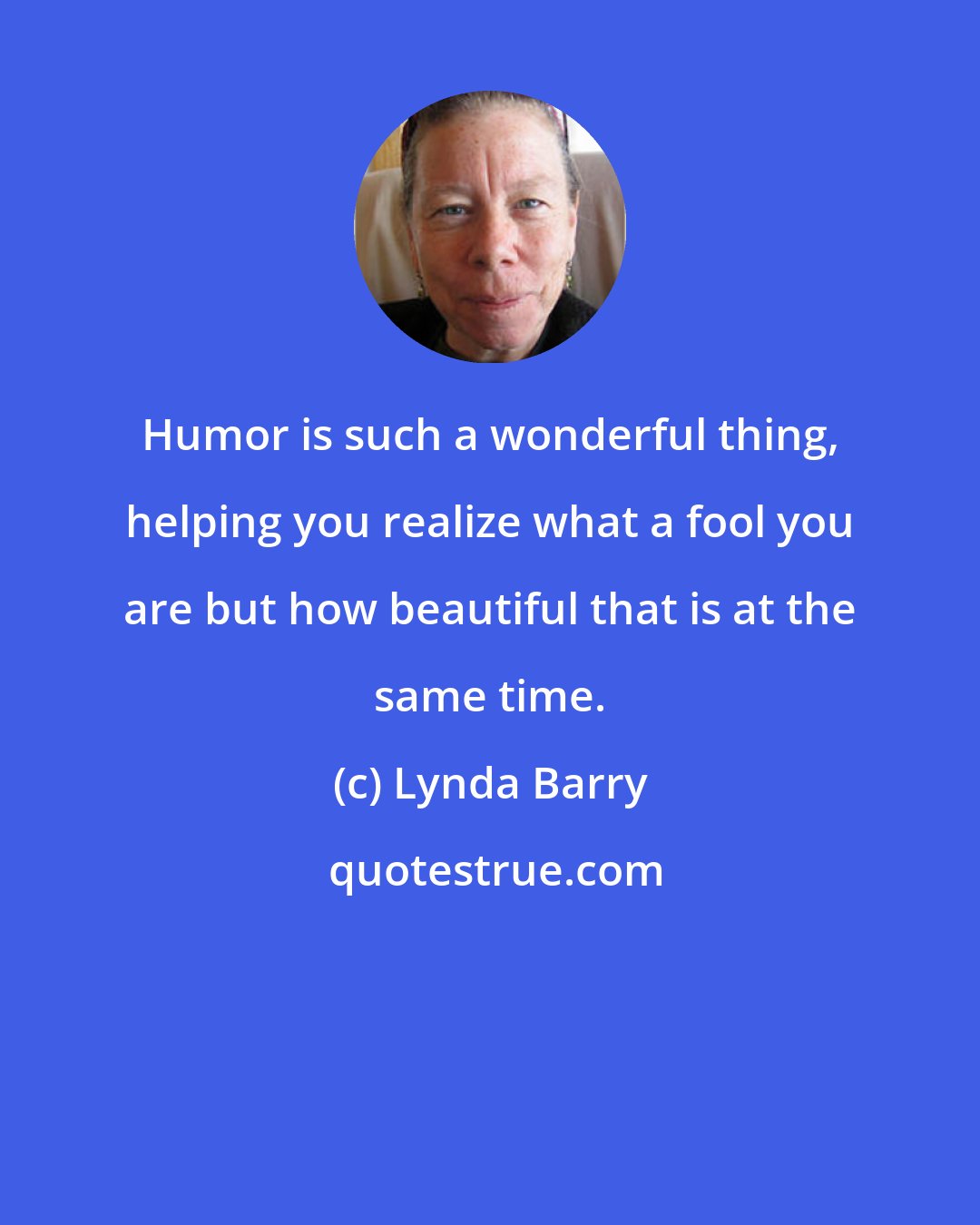 Lynda Barry: Humor is such a wonderful thing, helping you realize what a fool you are but how beautiful that is at the same time.