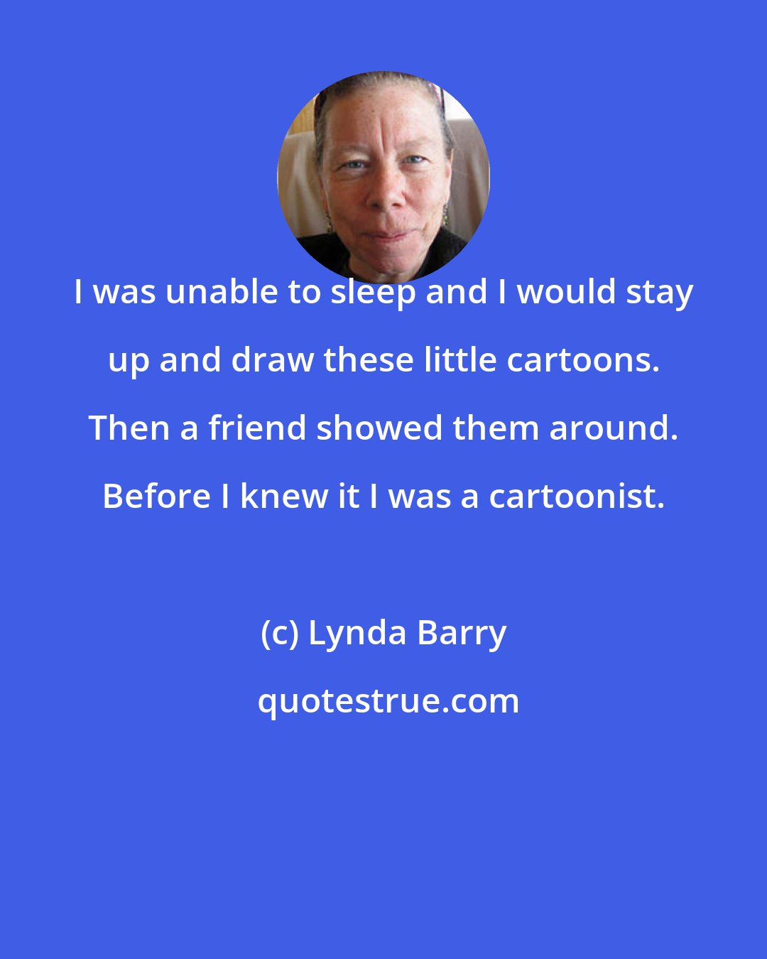 Lynda Barry: I was unable to sleep and I would stay up and draw these little cartoons. Then a friend showed them around. Before I knew it I was a cartoonist.