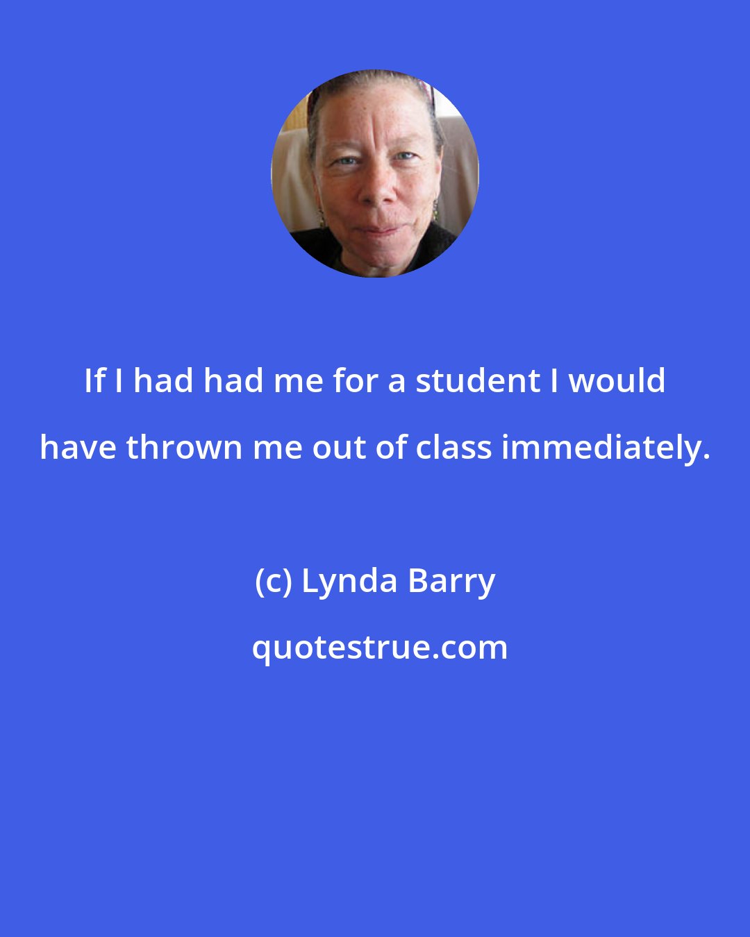 Lynda Barry: If I had had me for a student I would have thrown me out of class immediately.