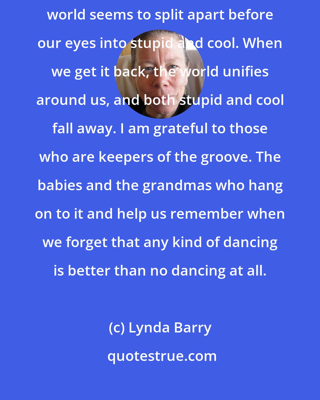 Lynda Barry: The groove is so mysterious. We're born with it and we lose it and the world seems to split apart before our eyes into stupid and cool. When we get it back, the world unifies around us, and both stupid and cool fall away. I am grateful to those who are keepers of the groove. The babies and the grandmas who hang on to it and help us remember when we forget that any kind of dancing is better than no dancing at all.