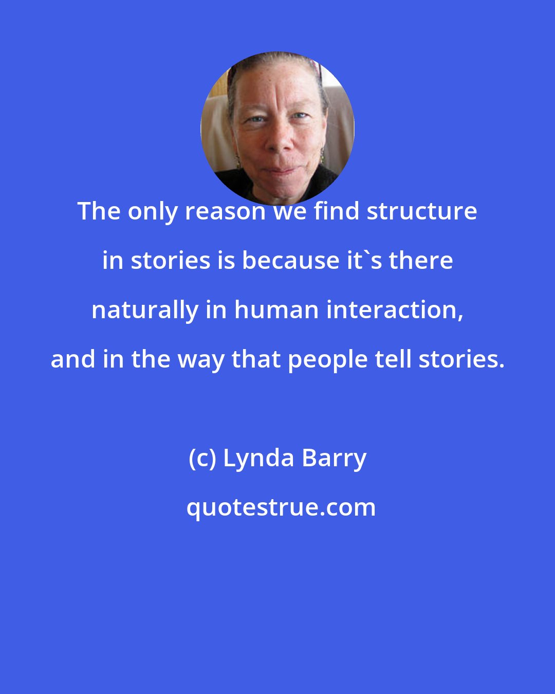 Lynda Barry: The only reason we find structure in stories is because it's there naturally in human interaction, and in the way that people tell stories.