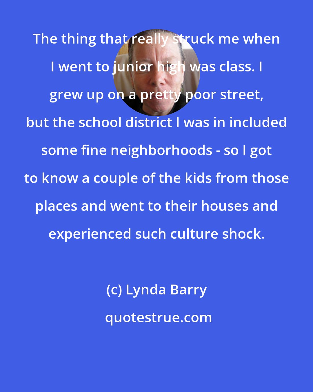 Lynda Barry: The thing that really struck me when I went to junior high was class. I grew up on a pretty poor street, but the school district I was in included some fine neighborhoods - so I got to know a couple of the kids from those places and went to their houses and experienced such culture shock.