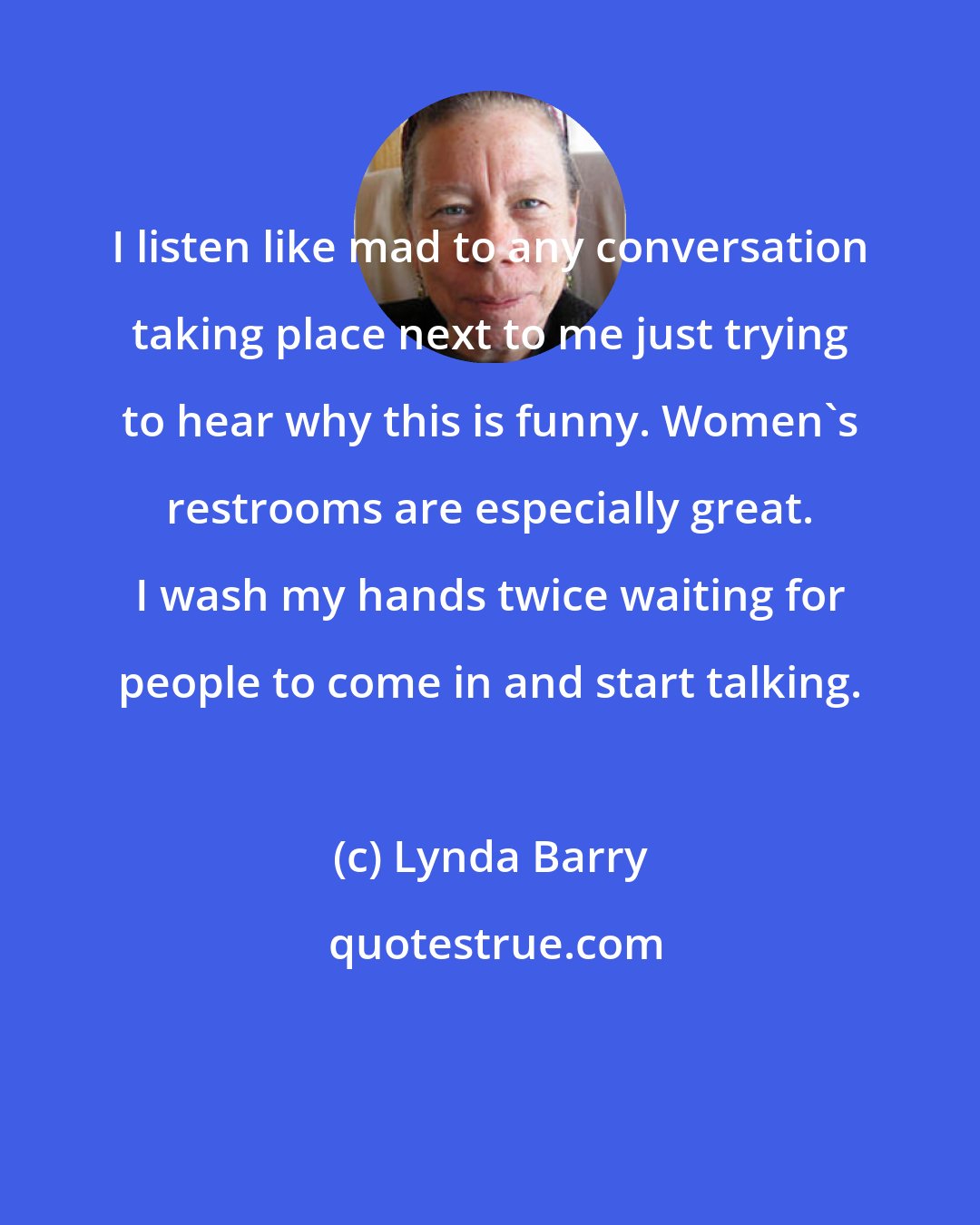 Lynda Barry: I listen like mad to any conversation taking place next to me just trying to hear why this is funny. Women's restrooms are especially great. I wash my hands twice waiting for people to come in and start talking.