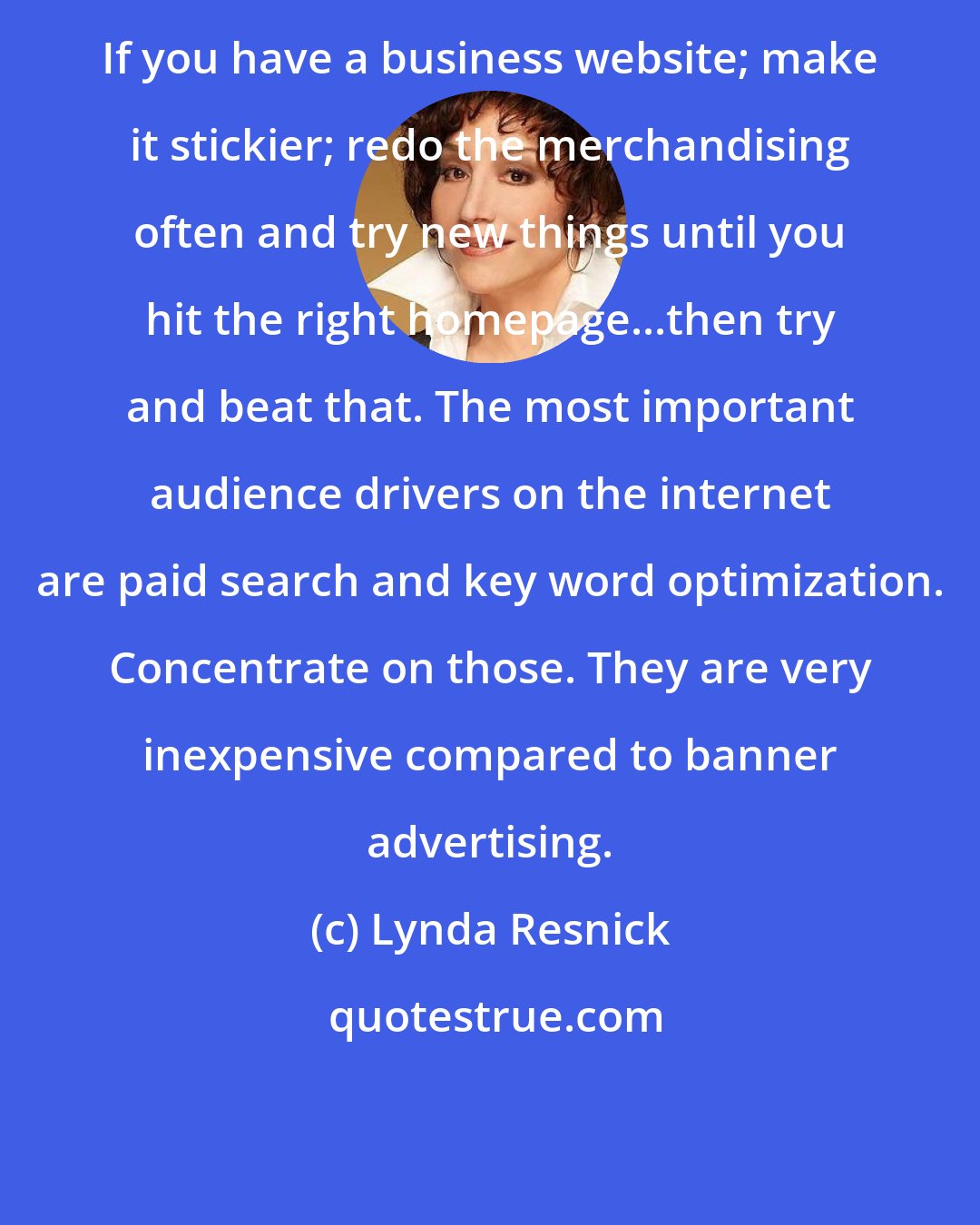 Lynda Resnick: If you have a business website; make it stickier; redo the merchandising often and try new things until you hit the right homepage...then try and beat that. The most important audience drivers on the internet are paid search and key word optimization. Concentrate on those. They are very inexpensive compared to banner advertising.