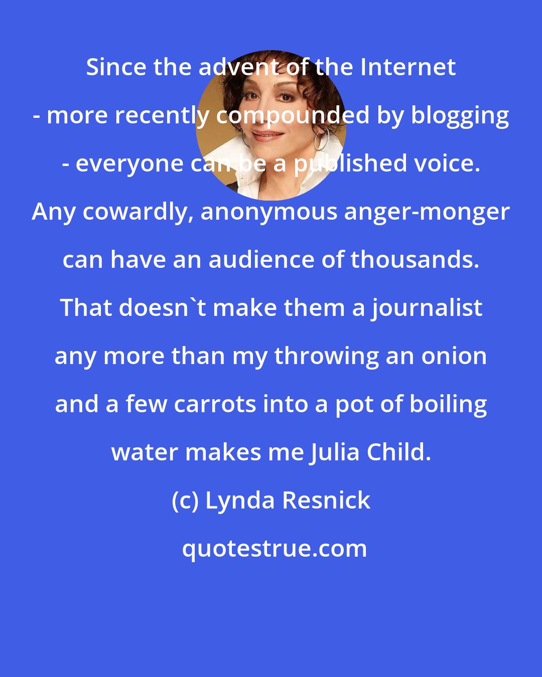 Lynda Resnick: Since the advent of the Internet - more recently compounded by blogging - everyone can be a published voice. Any cowardly, anonymous anger-monger can have an audience of thousands. That doesn't make them a journalist any more than my throwing an onion and a few carrots into a pot of boiling water makes me Julia Child.