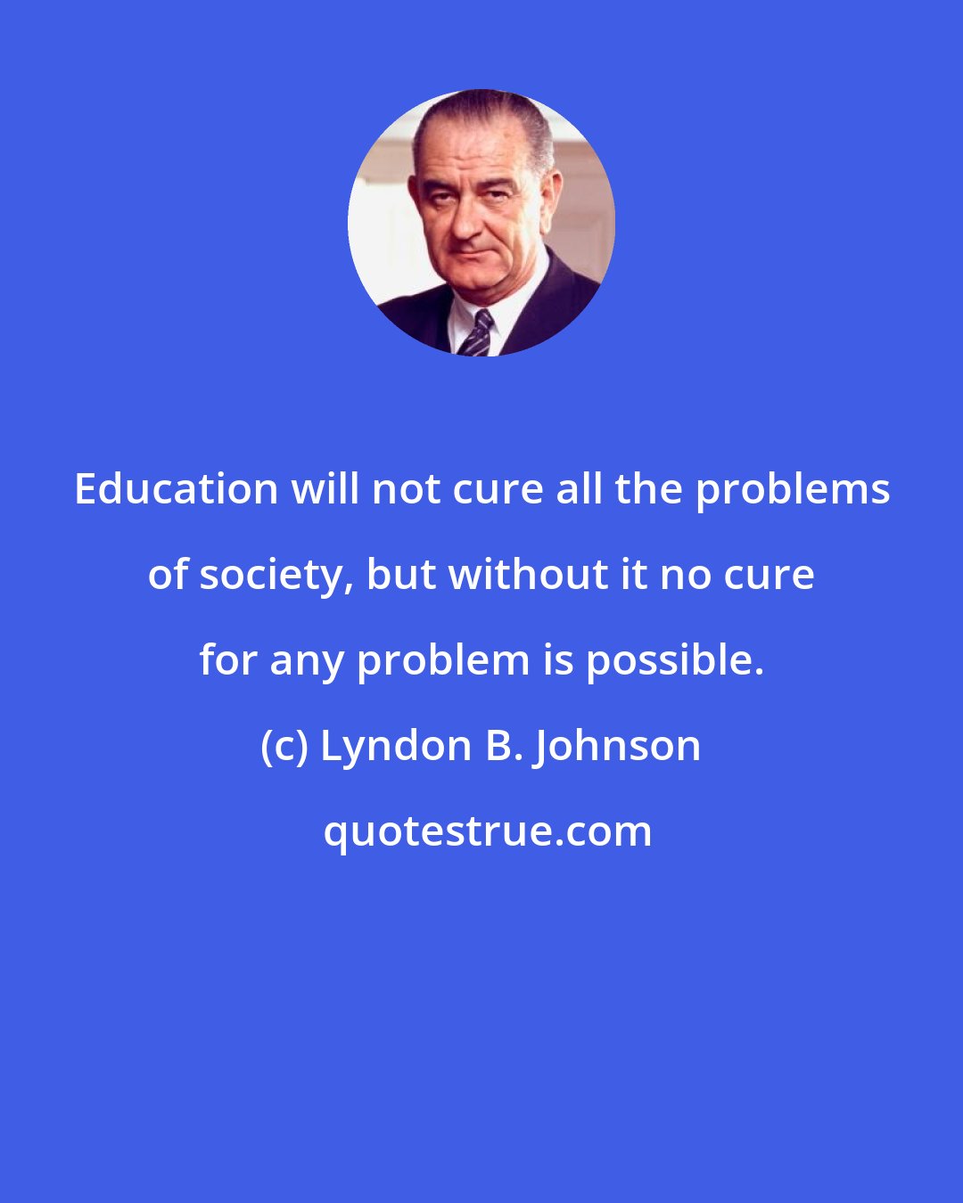 Lyndon B. Johnson: Education will not cure all the problems of society, but without it no cure for any problem is possible.