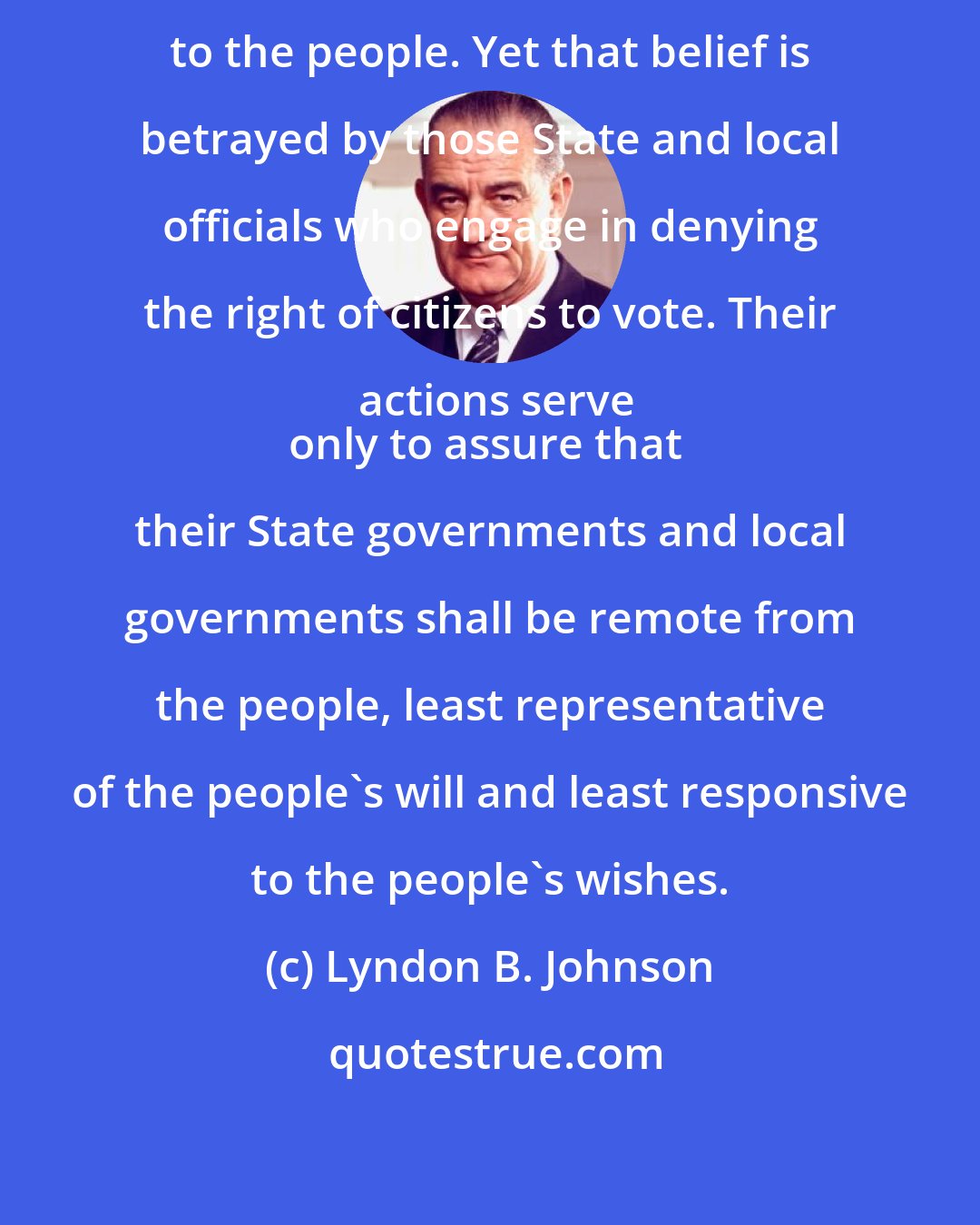 Lyndon B. Johnson: Government is best which is closest to the people. Yet that belief is betrayed by those State and local officials who engage in denying the right of citizens to vote. Their actions serve
only to assure that their State governments and local governments shall be remote from the people, least representative of the people's will and least responsive to the people's wishes.