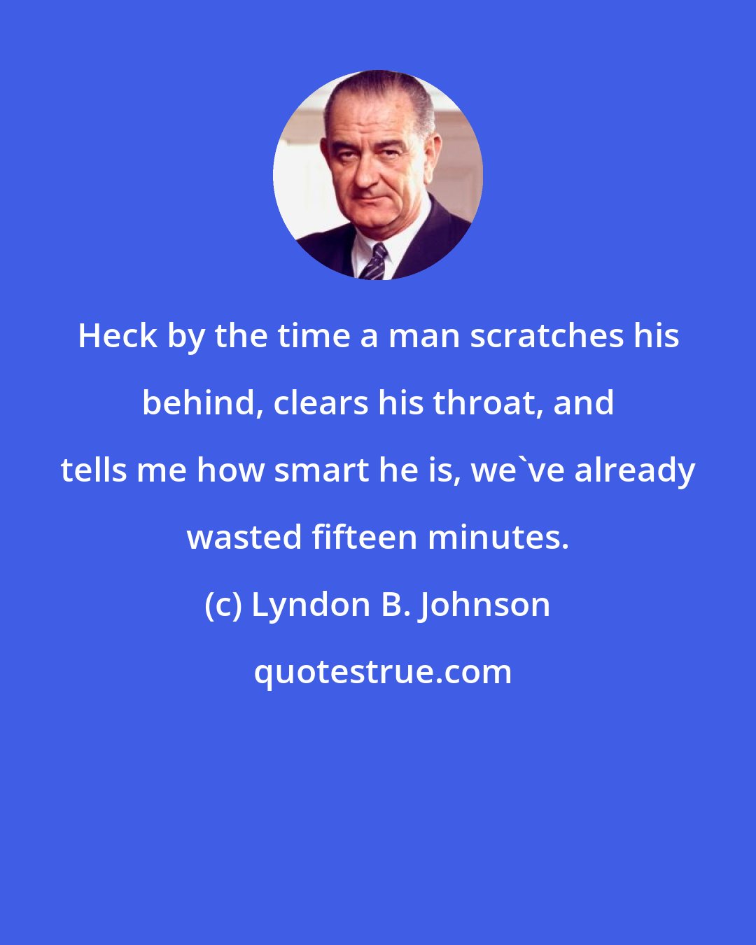 Lyndon B. Johnson: Heck by the time a man scratches his behind, clears his throat, and tells me how smart he is, we've already wasted fifteen minutes.