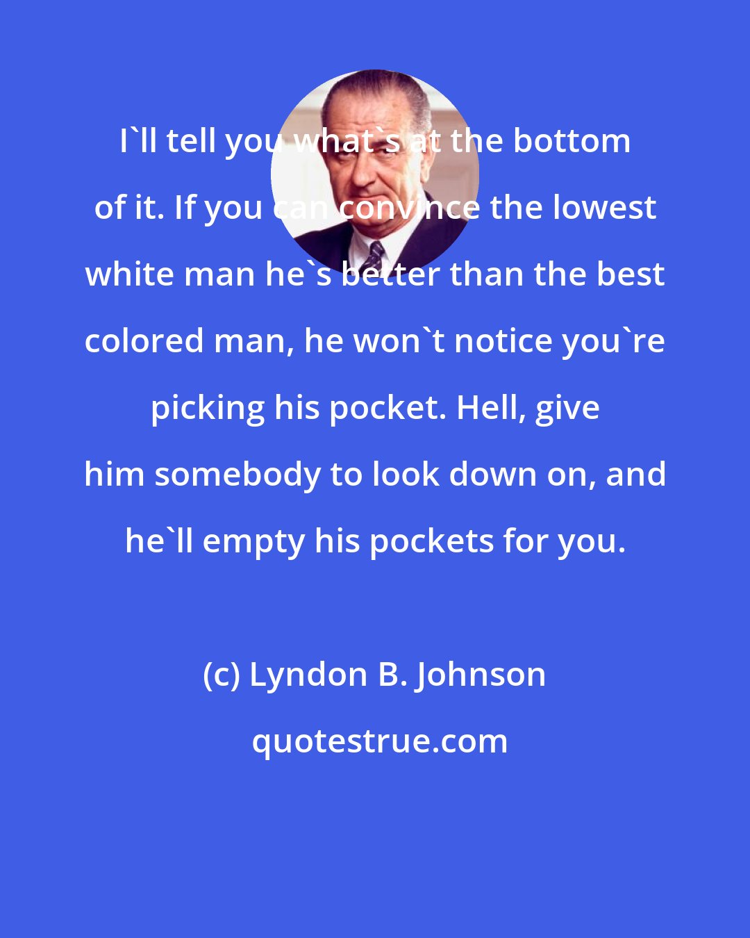 Lyndon B. Johnson: I'll tell you what's at the bottom of it. If you can convince the lowest white man he's better than the best colored man, he won't notice you're picking his pocket. Hell, give him somebody to look down on, and he'll empty his pockets for you.