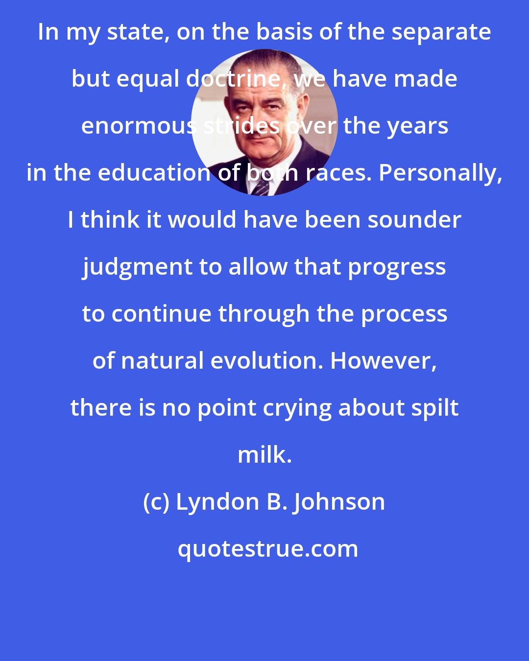 Lyndon B. Johnson: In my state, on the basis of the separate but equal doctrine, we have made enormous strides over the years in the education of both races. Personally, I think it would have been sounder judgment to allow that progress to continue through the process of natural evolution. However, there is no point crying about spilt milk.