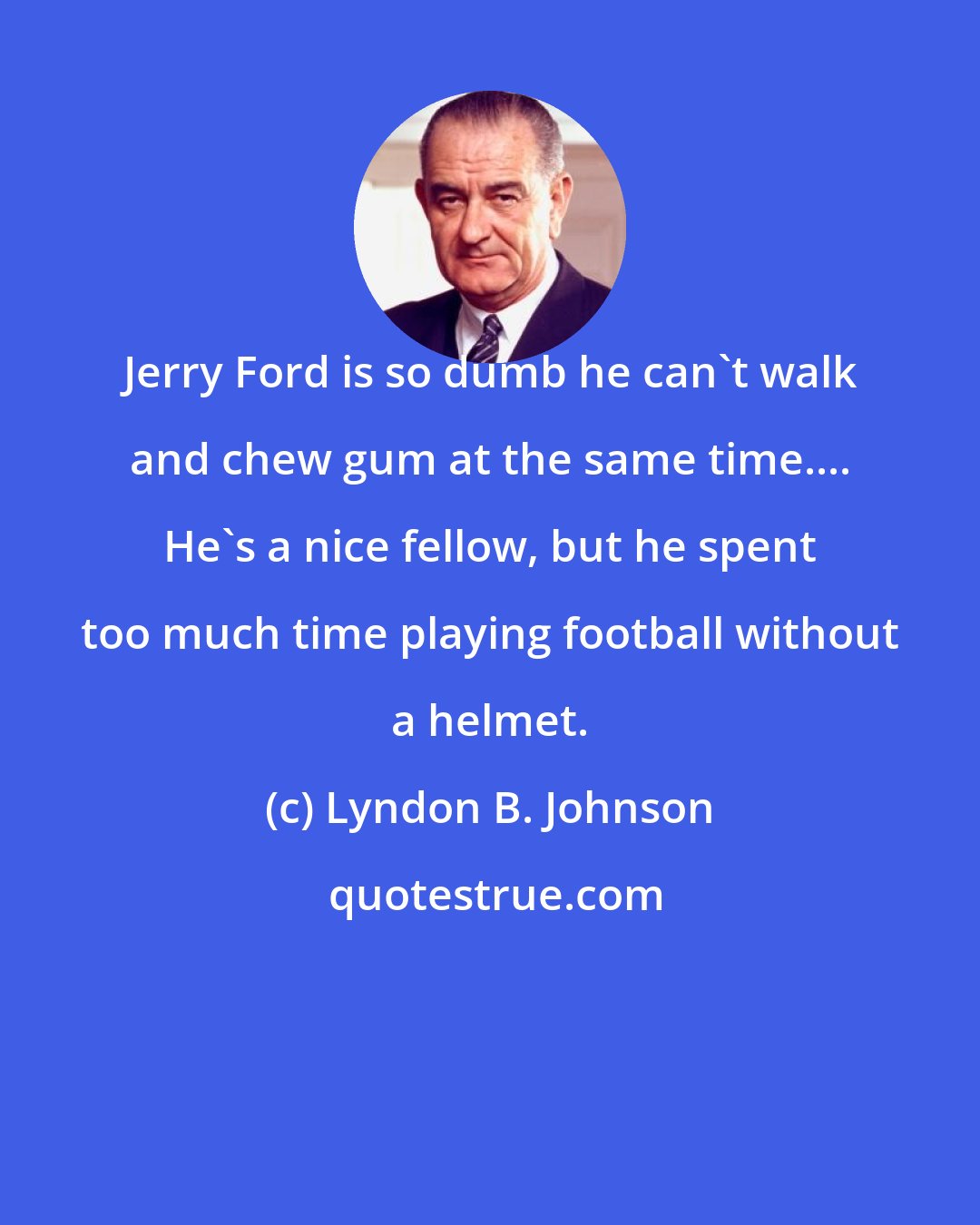 Lyndon B. Johnson: Jerry Ford is so dumb he can't walk and chew gum at the same time.... He's a nice fellow, but he spent too much time playing football without a helmet.