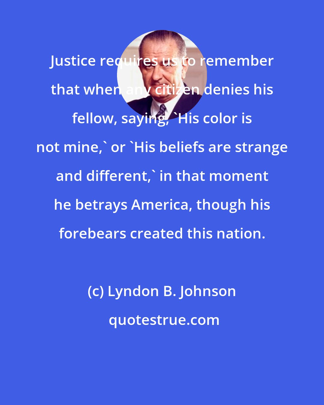 Lyndon B. Johnson: Justice requires us to remember that when any citizen denies his fellow, saying, 'His color is not mine,' or 'His beliefs are strange and different,' in that moment he betrays America, though his forebears created this nation.