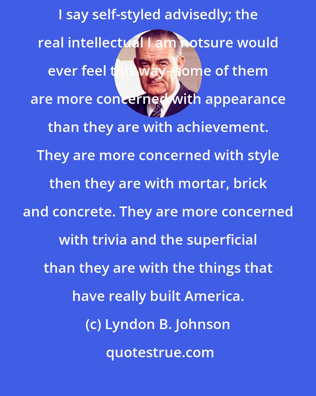 Lyndon B. Johnson: Sometimes among our more sophisticated, self-styled intellectuals--and I say self-styled advisedly; the real intellectual I am notsure would ever feel this way--some of them are more concerned with appearance than they are with achievement. They are more concerned with style then they are with mortar, brick and concrete. They are more concerned with trivia and the superficial than they are with the things that have really built America.