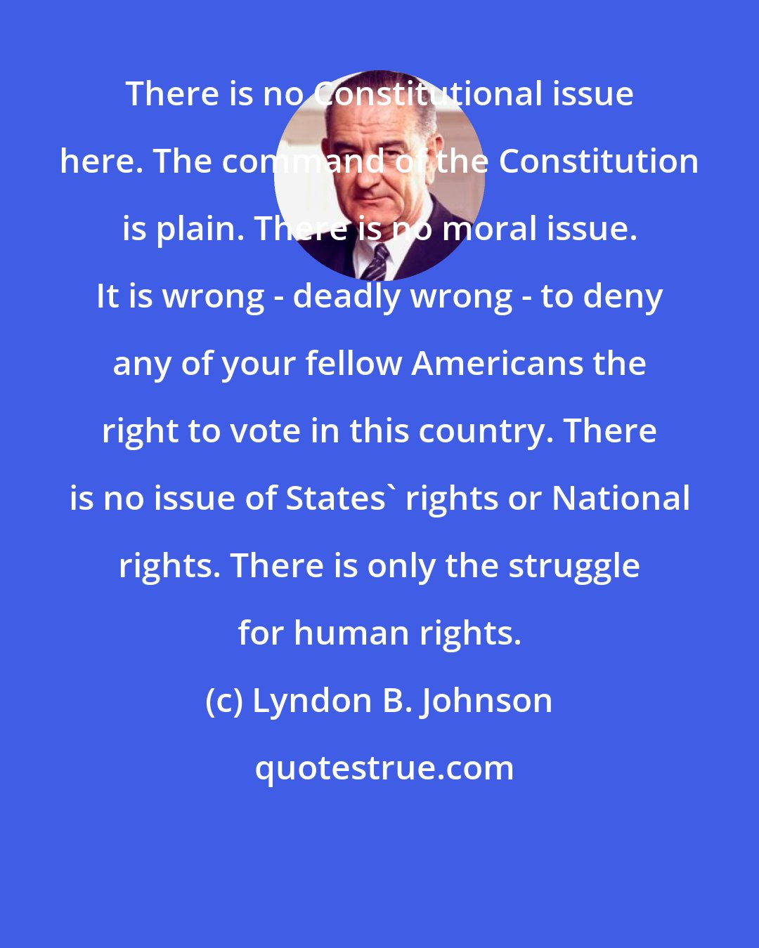 Lyndon B. Johnson: There is no Constitutional issue here. The command of the Constitution is plain. There is no moral issue. It is wrong - deadly wrong - to deny any of your fellow Americans the right to vote in this country. There is no issue of States' rights or National rights. There is only the struggle for human rights.