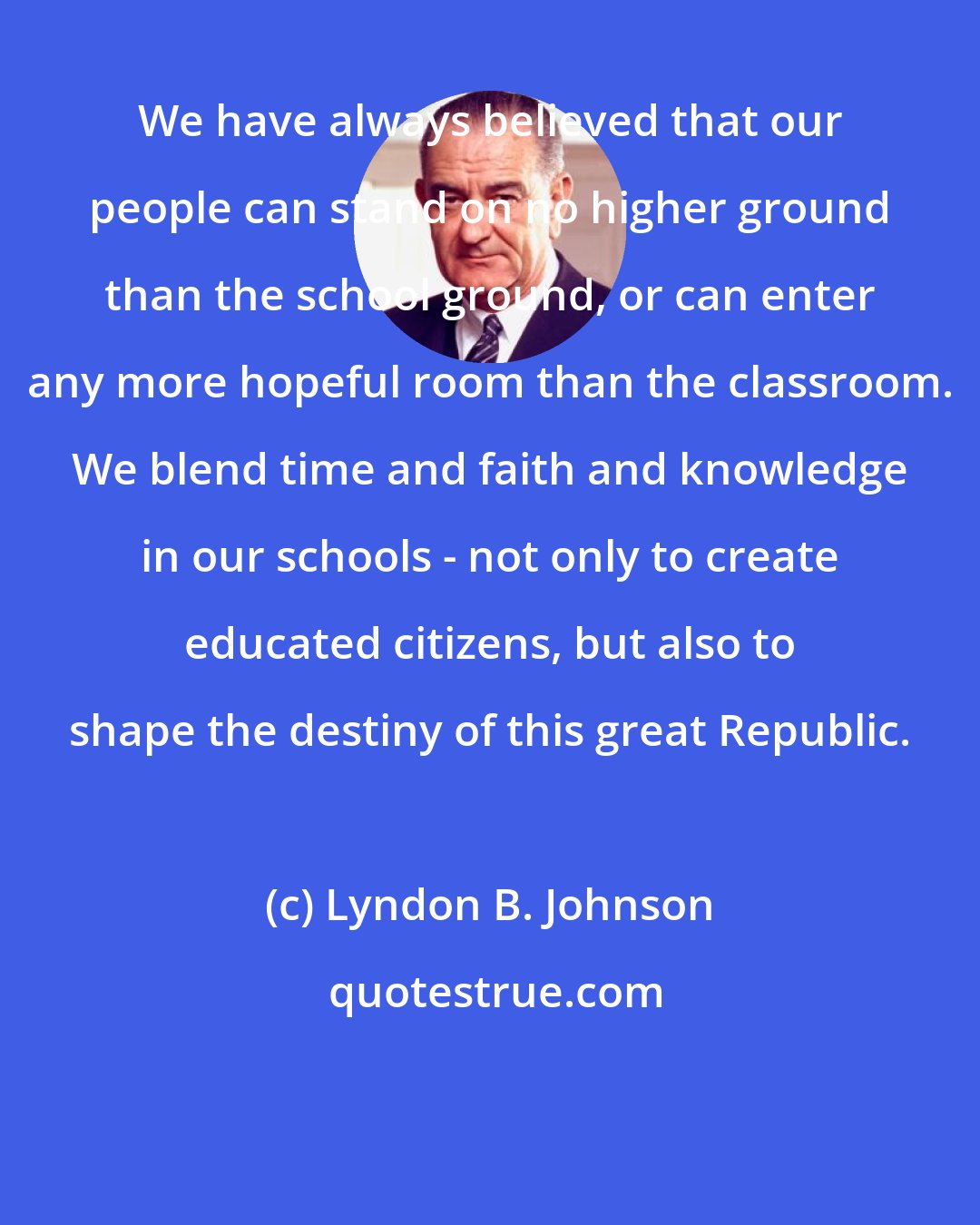 Lyndon B. Johnson: We have always believed that our people can stand on no higher ground than the school ground, or can enter any more hopeful room than the classroom. We blend time and faith and knowledge in our schools - not only to create educated citizens, but also to shape the destiny of this great Republic.