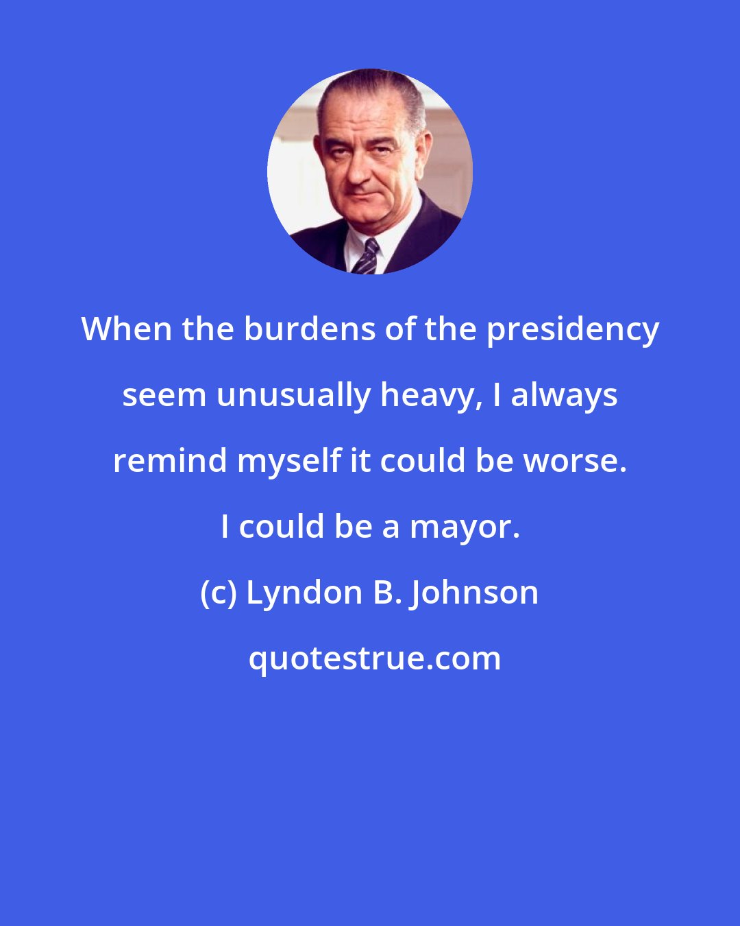 Lyndon B. Johnson: When the burdens of the presidency seem unusually heavy, I always remind myself it could be worse. I could be a mayor.