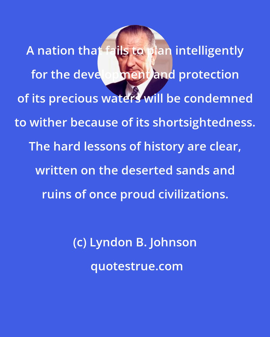 Lyndon B. Johnson: A nation that fails to plan intelligently for the development and protection of its precious waters will be condemned to wither because of its shortsightedness. The hard lessons of history are clear, written on the deserted sands and ruins of once proud civilizations.