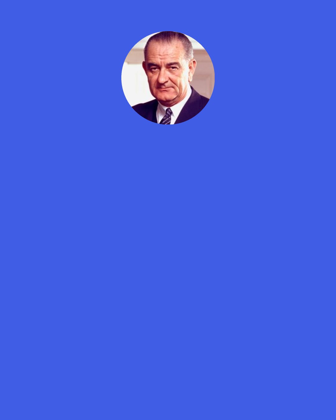 Lyndon B. Johnson: At the desk where I sit, I have learned one great truth. The answer for all our national problems - the answer for all the problems of the world - come to a single word.  That word is "education."