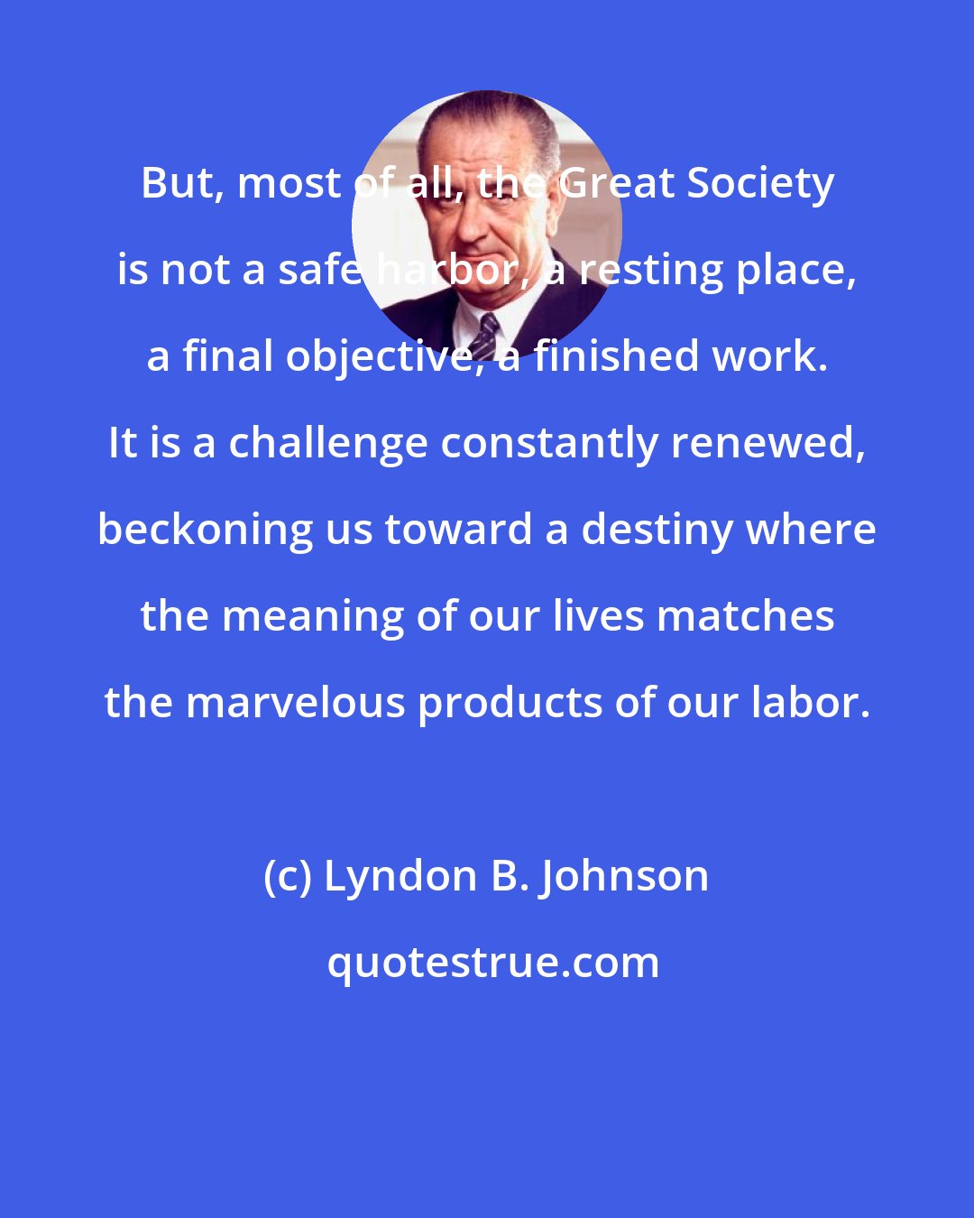 Lyndon B. Johnson: But, most of all, the Great Society is not a safe harbor, a resting place, a final objective, a finished work. It is a challenge constantly renewed, beckoning us toward a destiny where the meaning of our lives matches the marvelous products of our labor.