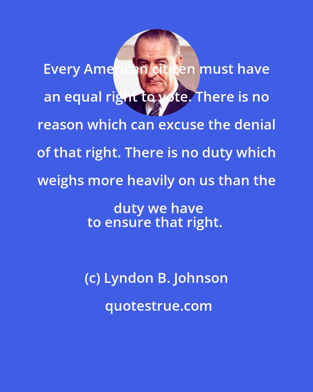 Lyndon B. Johnson: Every American citizen must have an equal right to vote. There is no reason which can excuse the denial of that right. There is no duty which weighs more heavily on us than the duty we have
to ensure that right.