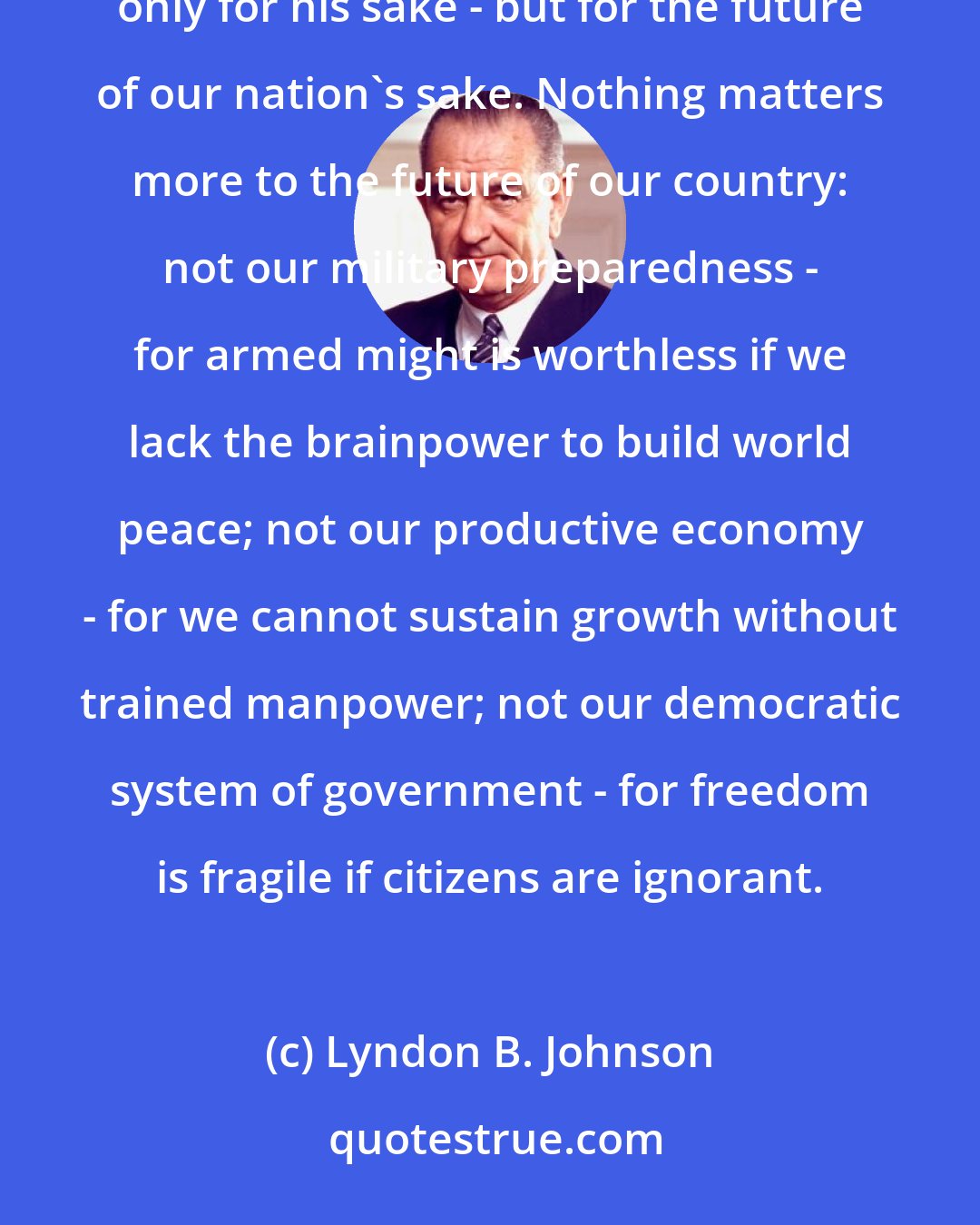 Lyndon B. Johnson: Every child must be encouraged to get as much education as he has the ability to take. We want this not only for his sake - but for the future of our nation's sake. Nothing matters more to the future of our country: not our military preparedness - for armed might is worthless if we lack the brainpower to build world peace; not our productive economy - for we cannot sustain growth without trained manpower; not our democratic system of government - for freedom is fragile if citizens are ignorant.