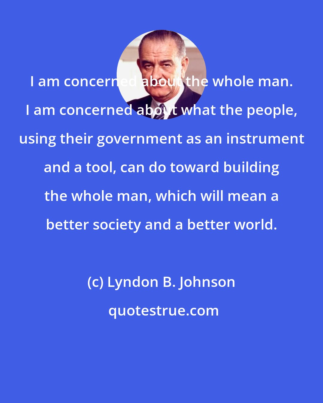 Lyndon B. Johnson: I am concerned about the whole man. I am concerned about what the people, using their government as an instrument and a tool, can do toward building the whole man, which will mean a better society and a better world.