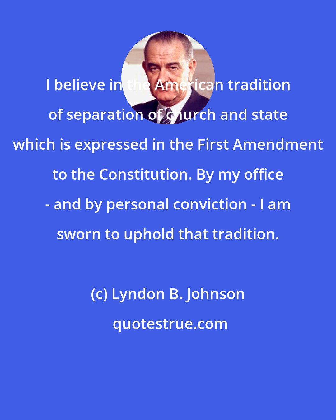 Lyndon B. Johnson: I believe in the American tradition of separation of church and state which is expressed in the First Amendment to the Constitution. By my office - and by personal conviction - I am sworn to uphold that tradition.