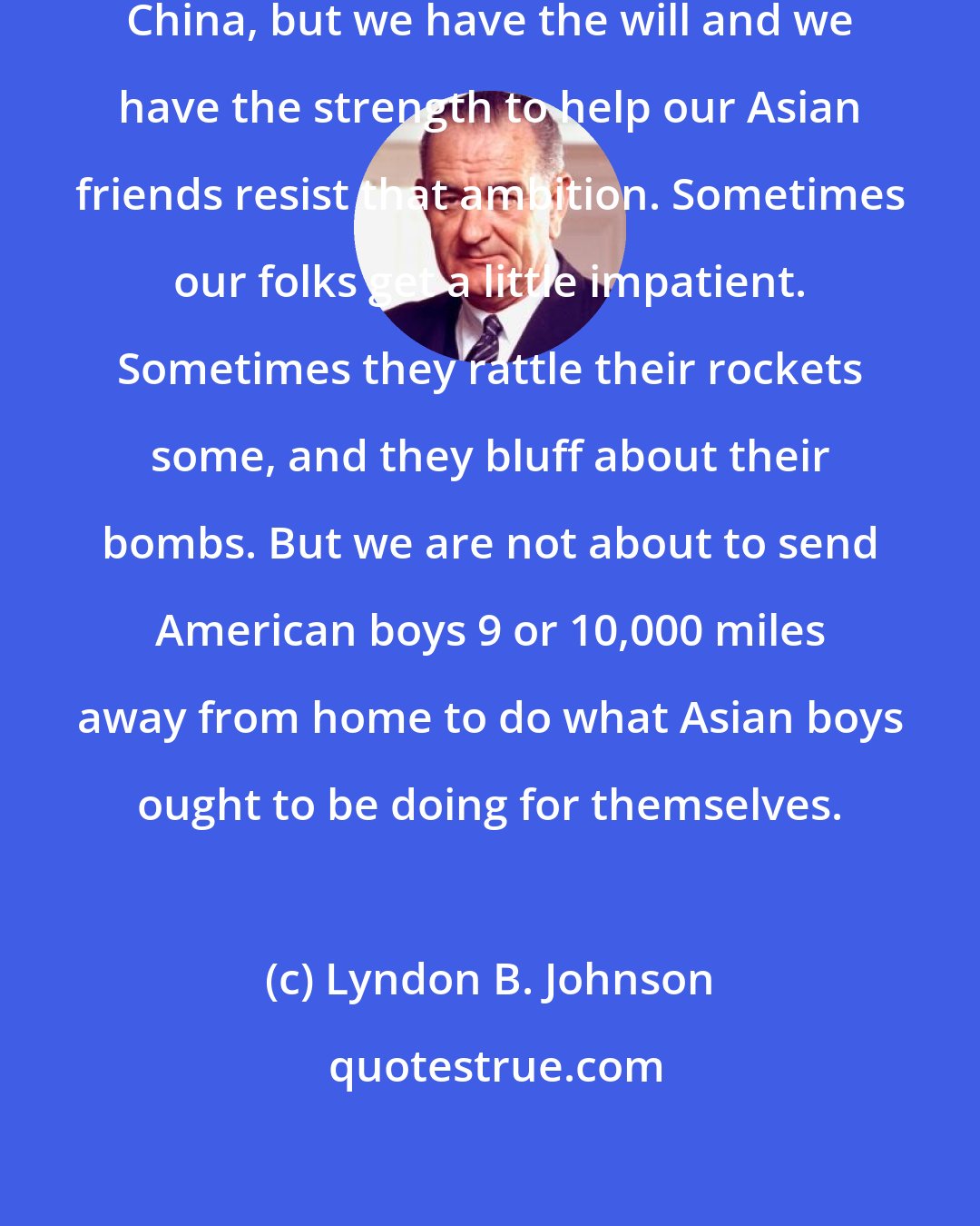 Lyndon B. Johnson: In Asia we face an ambitious and aggressive China, but we have the will and we have the strength to help our Asian friends resist that ambition. Sometimes our folks get a little impatient. Sometimes they rattle their rockets some, and they bluff about their bombs. But we are not about to send American boys 9 or 10,000 miles away from home to do what Asian boys ought to be doing for themselves.