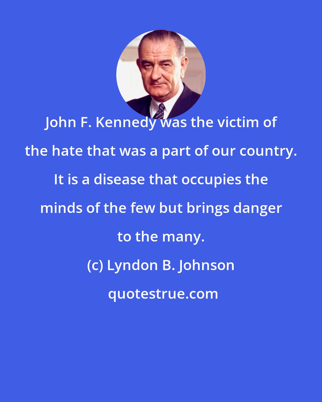 Lyndon B. Johnson: John F. Kennedy was the victim of the hate that was a part of our country. It is a disease that occupies the minds of the few but brings danger to the many.