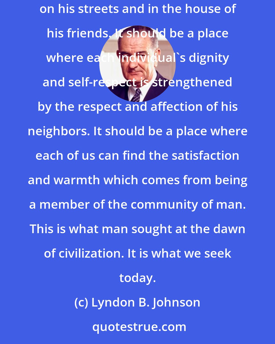 Lyndon B. Johnson: The American city should be a collection of communities where every member has a right to belong. It should be a place where every man feels safe on his streets and in the house of his friends. It should be a place where each individual's dignity and self-respect is strengthened by the respect and affection of his neighbors. It should be a place where each of us can find the satisfaction and warmth which comes from being a member of the community of man. This is what man sought at the dawn of civilization. It is what we seek today.