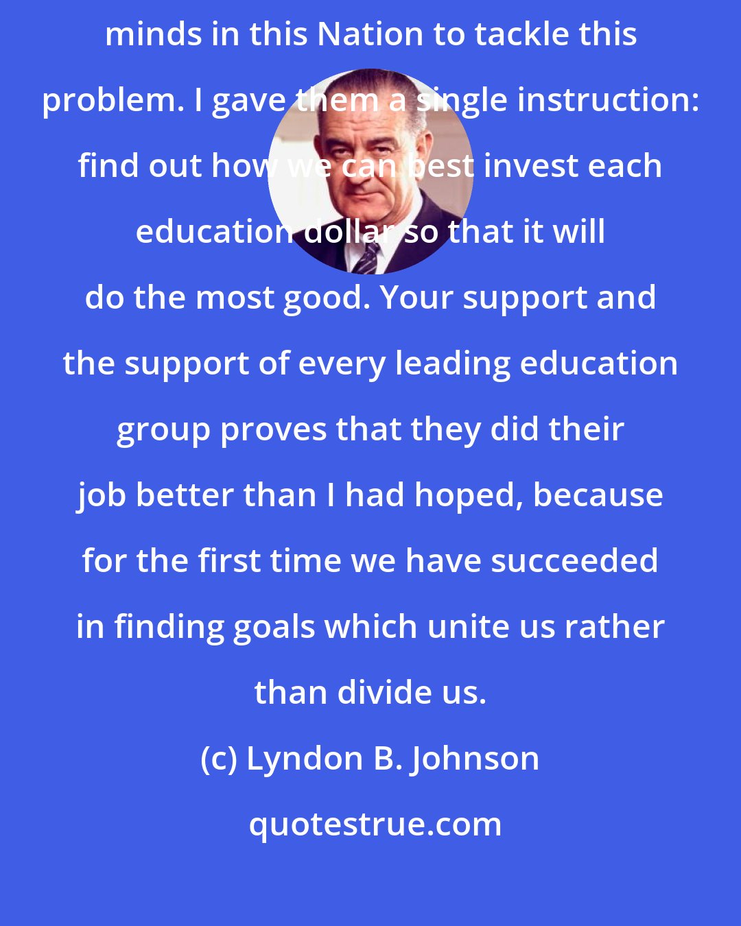 Lyndon B. Johnson: Way back last summer I asked some of the most outstanding educational minds in this Nation to tackle this problem. I gave them a single instruction: find out how we can best invest each education dollar so that it will do the most good. Your support and the support of every leading education group proves that they did their job better than I had hoped, because for the first time we have succeeded in finding goals which unite us rather than divide us.