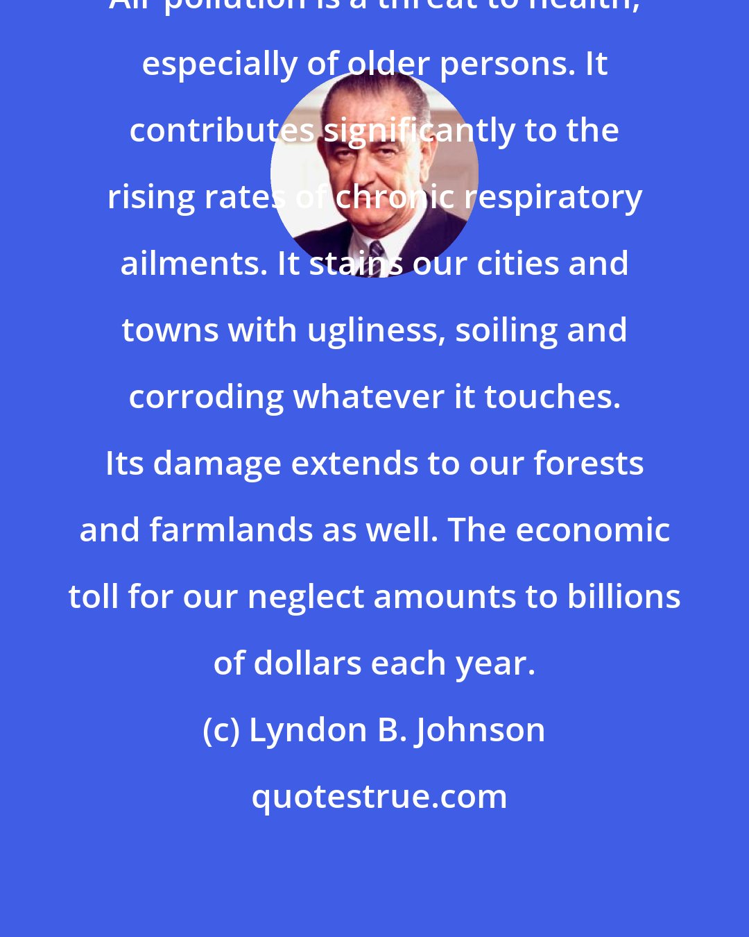 Lyndon B. Johnson: Air pollution is a threat to health, especially of older persons. It contributes significantly to the rising rates of chronic respiratory ailments. It stains our cities and towns with ugliness, soiling and corroding whatever it touches. Its damage extends to our forests and farmlands as well. The economic toll for our neglect amounts to billions of dollars each year.