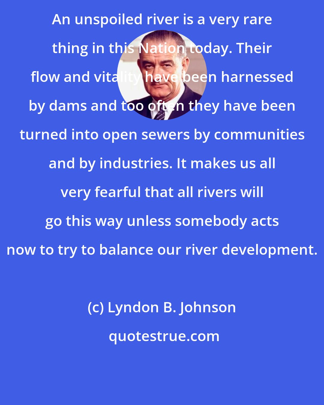 Lyndon B. Johnson: An unspoiled river is a very rare thing in this Nation today. Their flow and vitality have been harnessed by dams and too often they have been turned into open sewers by communities and by industries. It makes us all very fearful that all rivers will go this way unless somebody acts now to try to balance our river development.