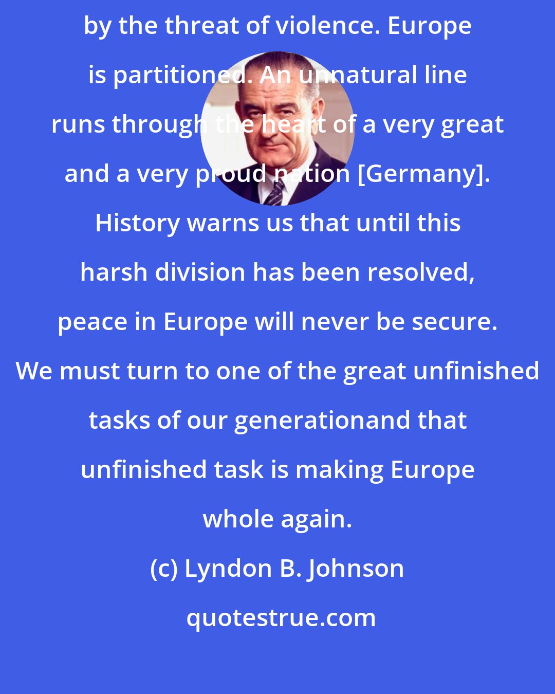 Lyndon B. Johnson: Europe has been at peace since 1945. But it is a restless peace thats shadowed by the threat of violence. Europe is partitioned. An unnatural line runs through the heart of a very great and a very proud nation [Germany]. History warns us that until this harsh division has been resolved, peace in Europe will never be secure. We must turn to one of the great unfinished tasks of our generationand that unfinished task is making Europe whole again.