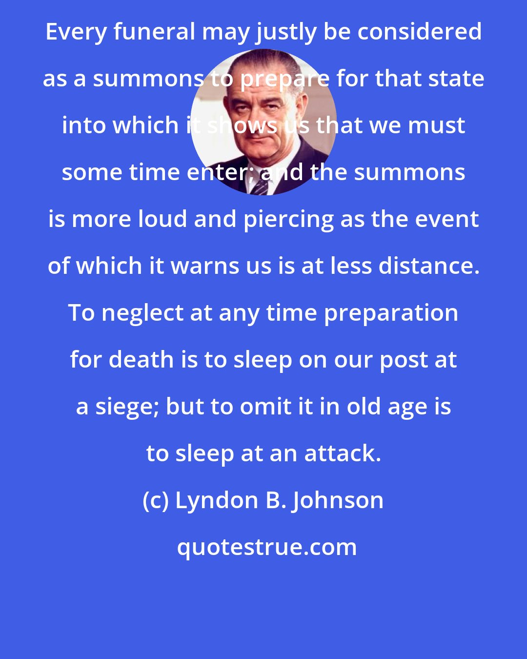 Lyndon B. Johnson: Every funeral may justly be considered as a summons to prepare for that state into which it shows us that we must some time enter; and the summons is more loud and piercing as the event of which it warns us is at less distance. To neglect at any time preparation for death is to sleep on our post at a siege; but to omit it in old age is to sleep at an attack.