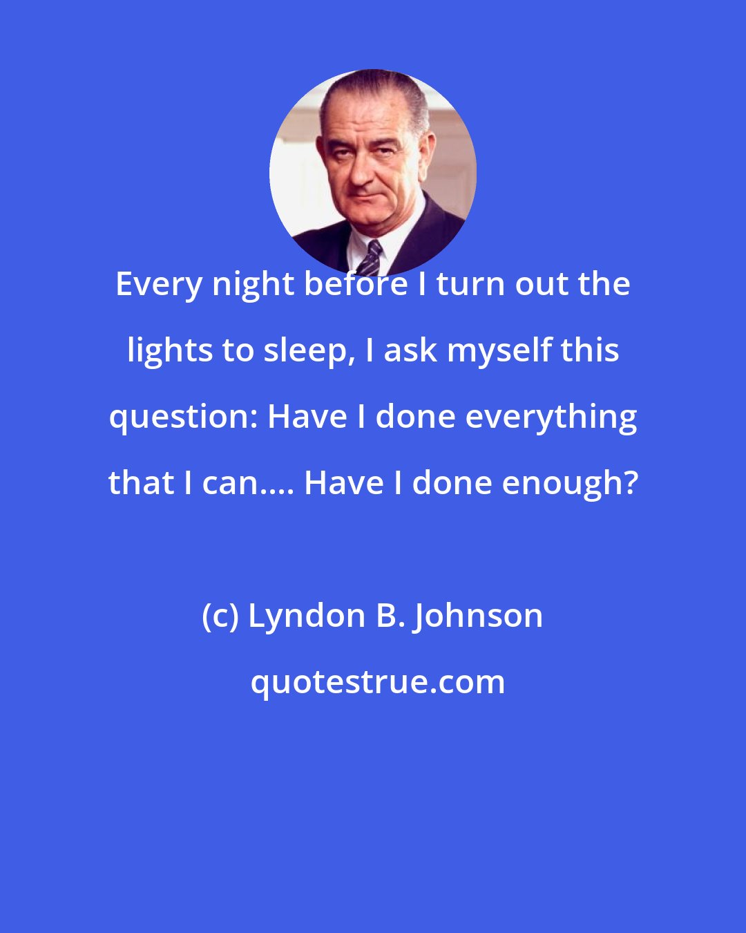 Lyndon B. Johnson: Every night before I turn out the lights to sleep, I ask myself this question: Have I done everything that I can.... Have I done enough?