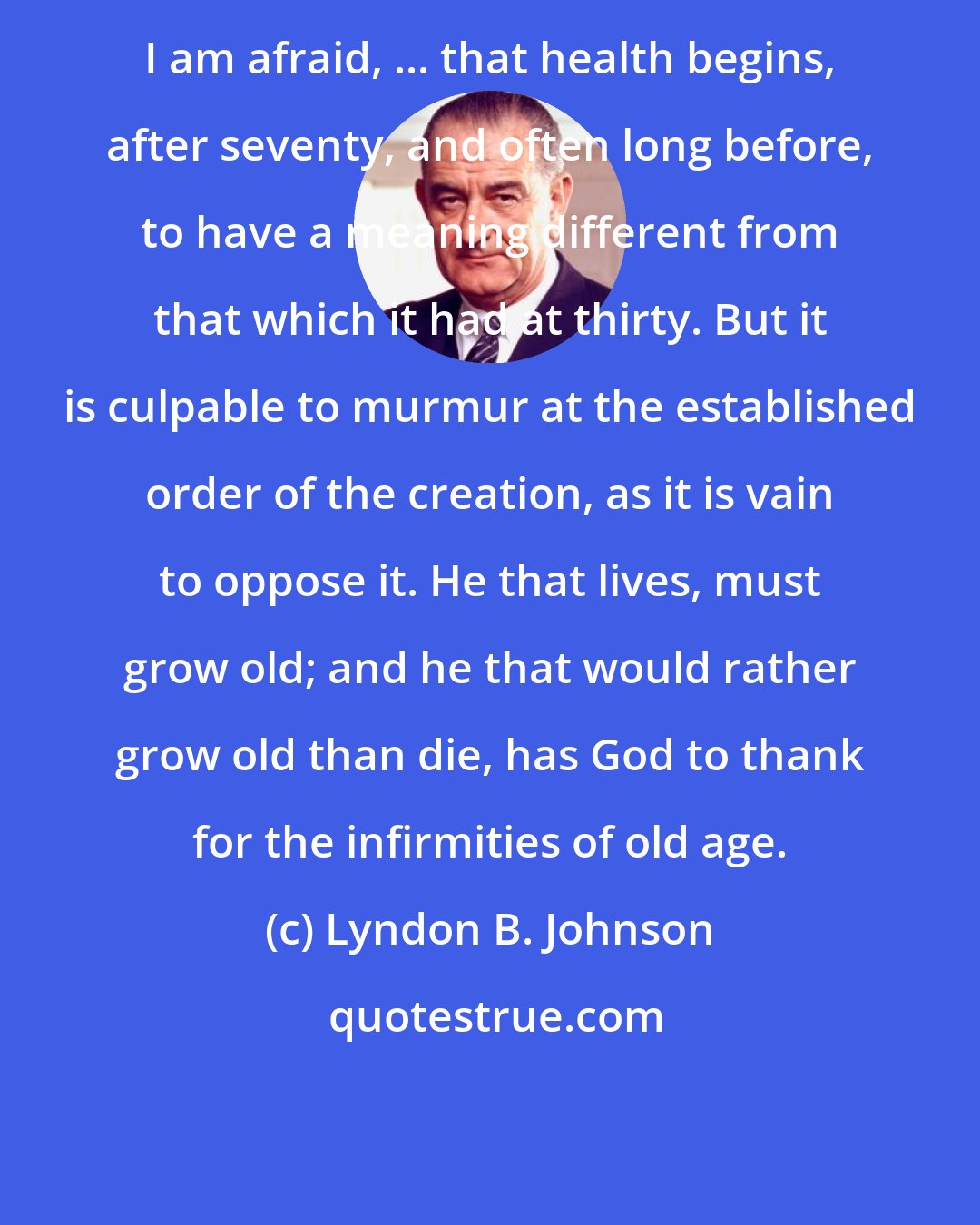 Lyndon B. Johnson: I am afraid, ... that health begins, after seventy, and often long before, to have a meaning different from that which it had at thirty. But it is culpable to murmur at the established order of the creation, as it is vain to oppose it. He that lives, must grow old; and he that would rather grow old than die, has God to thank for the infirmities of old age.