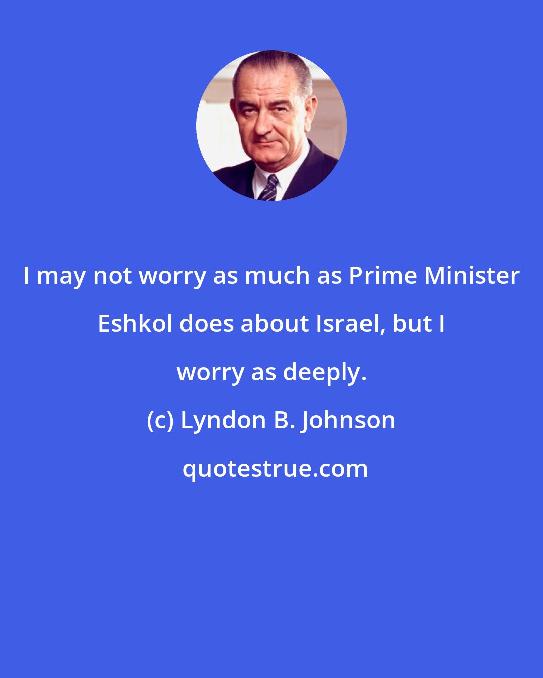 Lyndon B. Johnson: I may not worry as much as Prime Minister Eshkol does about Israel, but I worry as deeply.