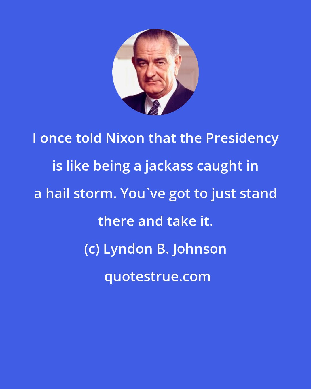 Lyndon B. Johnson: I once told Nixon that the Presidency is like being a jackass caught in a hail storm. You've got to just stand there and take it.