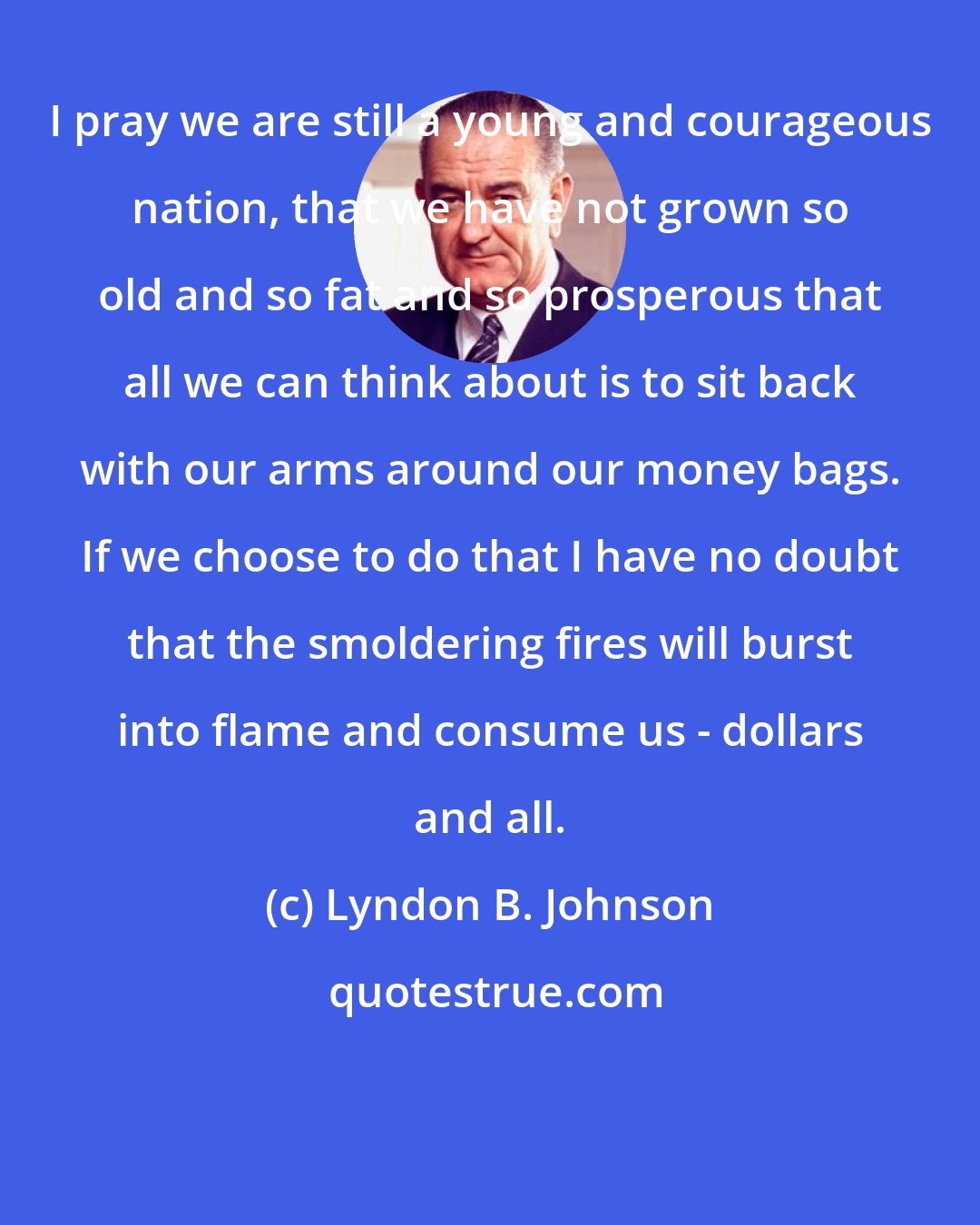 Lyndon B. Johnson: I pray we are still a young and courageous nation, that we have not grown so old and so fat and so prosperous that all we can think about is to sit back with our arms around our money bags. If we choose to do that I have no doubt that the smoldering fires will burst into flame and consume us - dollars and all.