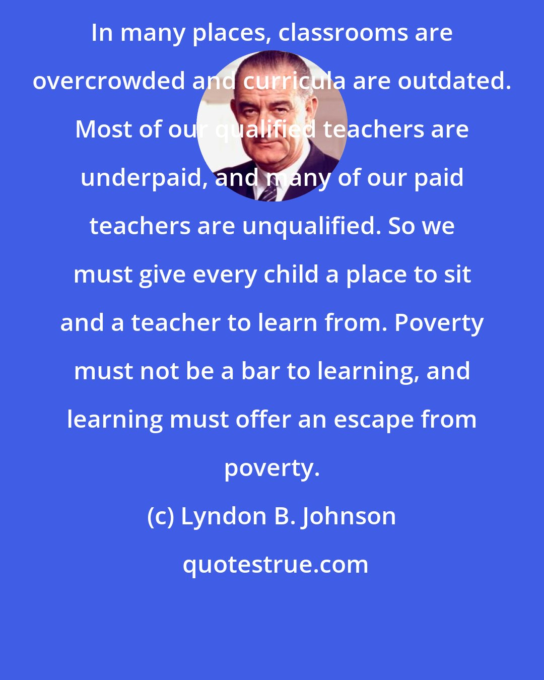 Lyndon B. Johnson: In many places, classrooms are overcrowded and curricula are outdated. Most of our qualified teachers are underpaid, and many of our paid teachers are unqualified. So we must give every child a place to sit and a teacher to learn from. Poverty must not be a bar to learning, and learning must offer an escape from poverty.